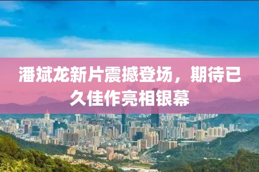 潘斌龙新片震撼登场，期待已久佳作亮相银幕