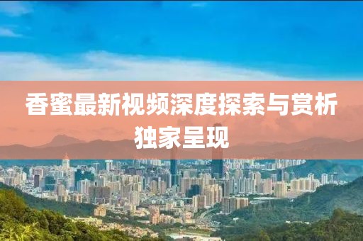 香蜜最新视频深度探索与赏析独家呈现