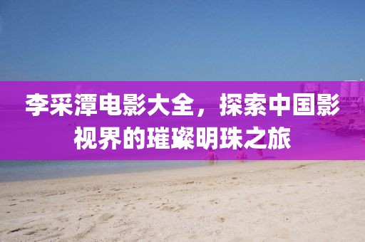 李采潭电影大全，探索中国影视界的璀璨明珠之旅