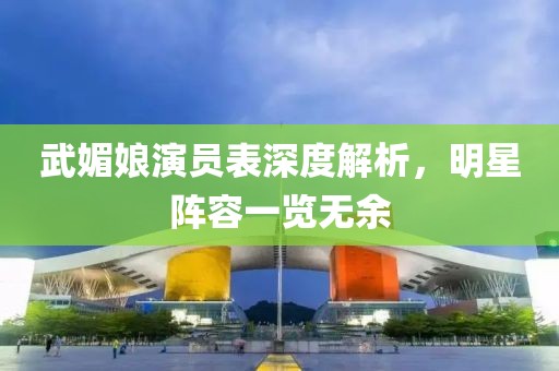 武媚娘演员表深度解析，明星阵容一览无余