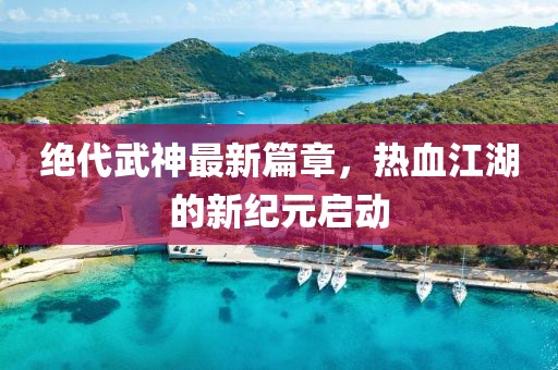 绝代武神最新篇章，热血江湖的新纪元启动
