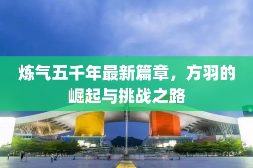 炼气五千年最新篇章，方羽的崛起与挑战之路