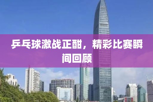 乒乓球激战正酣，精彩比赛瞬间回顾