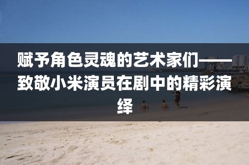 赋予角色灵魂的艺术家们——致敬小米演员在剧中的精彩演绎