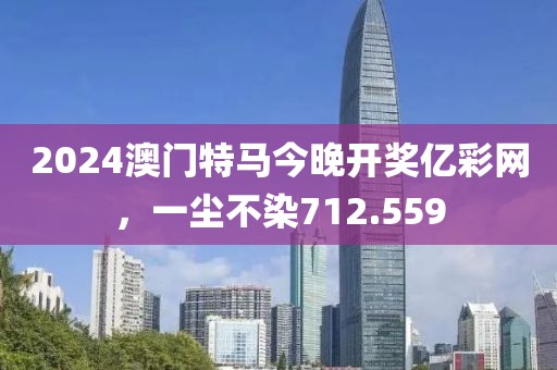 2024澳门特马今晚开奖亿彩网，一尘不染712.559