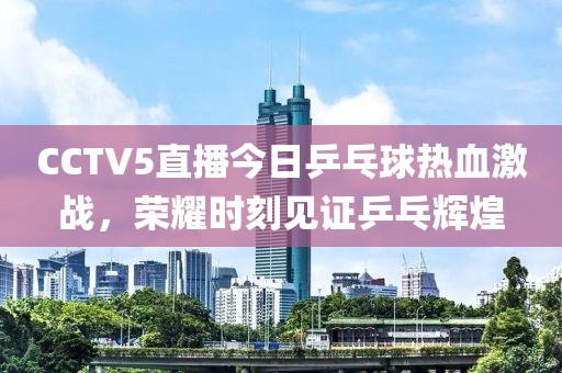 CCTV5直播今日乒乓球热血激战，荣耀时刻见证乒乓辉煌