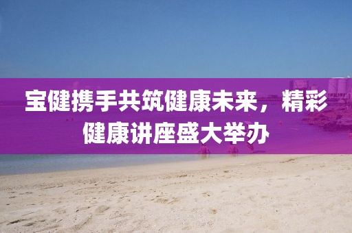 宝健携手共筑健康未来，精彩健康讲座盛大举办
