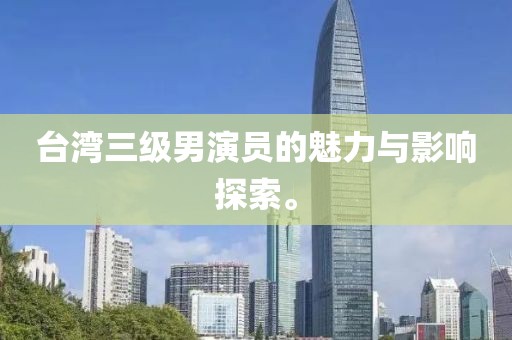 台湾三级男演员的魅力与影响探索。