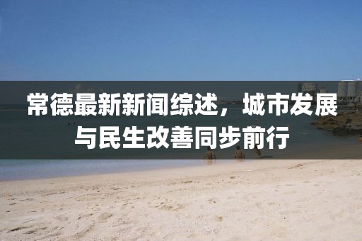 常德最新新闻综述，城市发展与民生改善同步前行