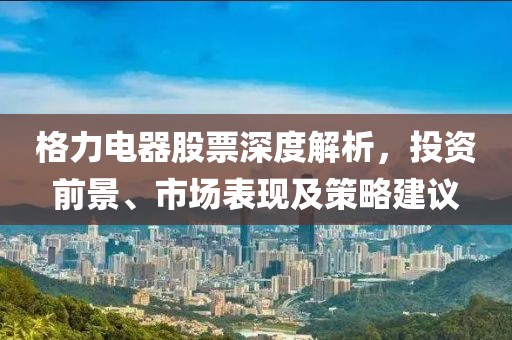格力电器股票深度解析，投资前景、市场表现及策略建议
