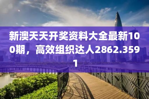 新澳天天开奖资料大全最新100期，高效组织达人2862.3591
