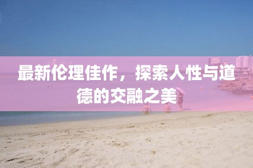 最新伦理佳作，探索人性与道德的交融之美