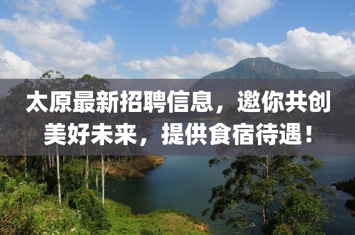 太原最新招聘信息，邀你共创美好未来，提供食宿待遇！
