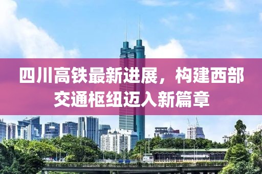四川高铁最新进展，构建西部交通枢纽迈入新篇章