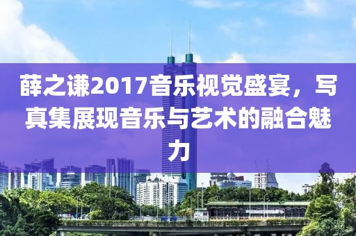 薛之谦2017音乐视觉盛宴，写真集展现音乐与艺术的融合魅力