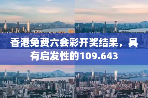 香港免费六会彩开奖结果，具有启发性的109.643
