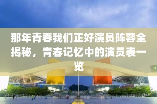 那年青春我们正好演员阵容全揭秘，青春记忆中的演员表一览