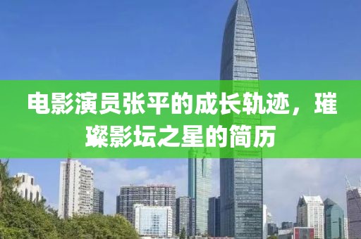 电影演员张平的成长轨迹，璀璨影坛之星的简历
