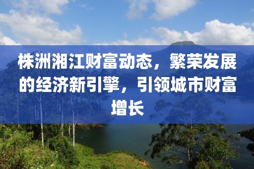株洲湘江财富动态，繁荣发展的经济新引擎，引领城市财富增长