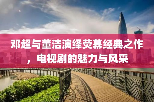 邓超与董洁演绎荧幕经典之作，电视剧的魅力与风采