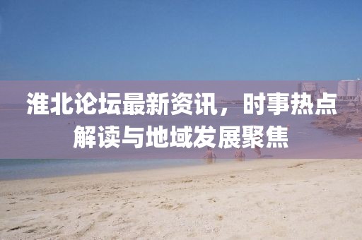 淮北论坛最新资讯，时事热点解读与地域发展聚焦