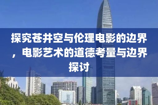 探究苍井空与伦理电影的边界，电影艺术的道德考量与边界探讨
