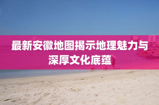 最新安徽地图揭示地理魅力与深厚文化底蕴