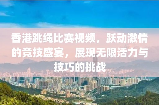 香港跳绳比赛视频，跃动激情的竞技盛宴，展现无限活力与技巧的挑战