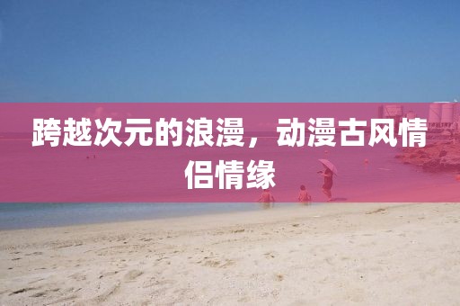 跨越次元的浪漫，动漫古风情侣情缘