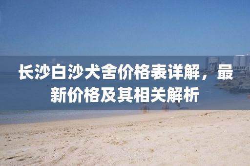 长沙白沙犬舍价格表详解，最新价格及其相关解析