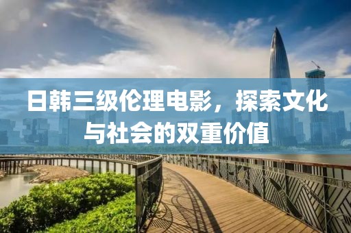 日韩三级伦理电影，探索文化与社会的双重价值