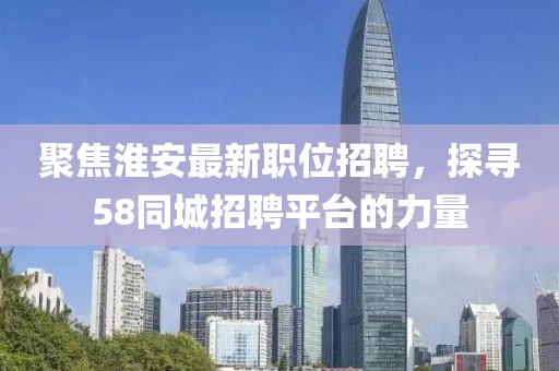 聚焦淮安最新职位招聘，探寻58同城招聘平台的力量