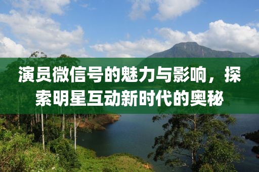 演员微信号的魅力与影响，探索明星互动新时代的奥秘
