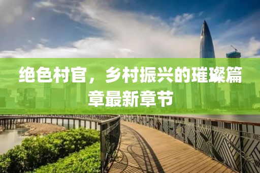 绝色村官，乡村振兴的璀璨篇章最新章节