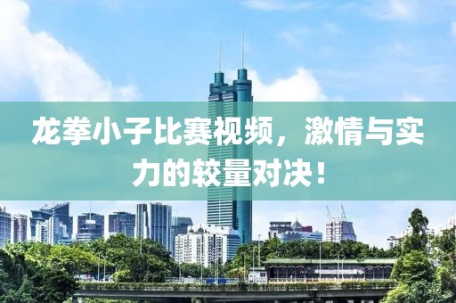 龙拳小子比赛视频，激情与实力的较量对决！