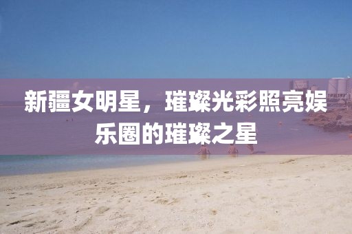 新疆女明星，璀璨光彩照亮娱乐圈的璀璨之星