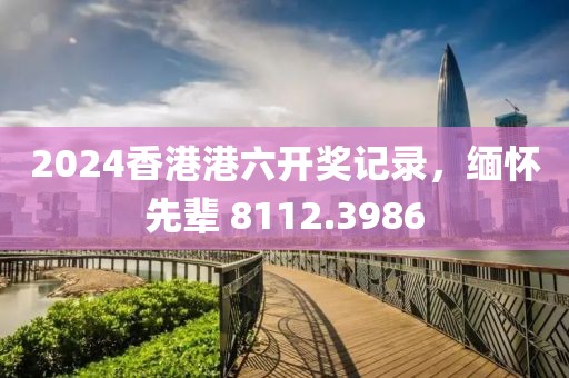 2024香港港六开奖记录，缅怀先辈 8112.3986