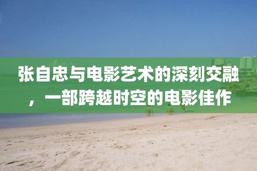 张自忠与电影艺术的深刻交融，一部跨越时空的电影佳作