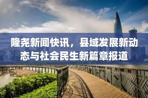 隆尧新闻快讯，县域发展新动态与社会民生新篇章报道