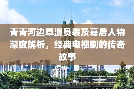 青青河边草演员表及幕后人物深度解析，经典电视剧的传奇故事