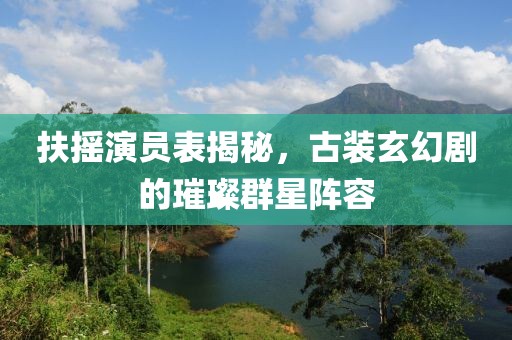 扶摇演员表揭秘，古装玄幻剧的璀璨群星阵容