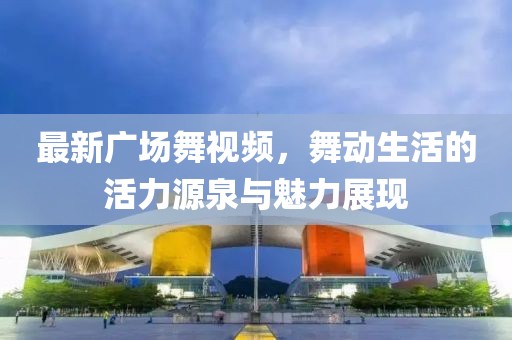 最新广场舞视频，舞动生活的活力源泉与魅力展现