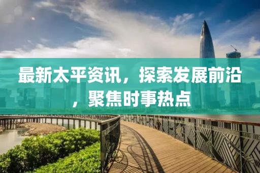 最新太平资讯，探索发展前沿，聚焦时事热点