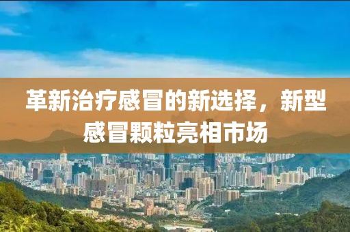 革新治疗感冒的新选择，新型感冒颗粒亮相市场