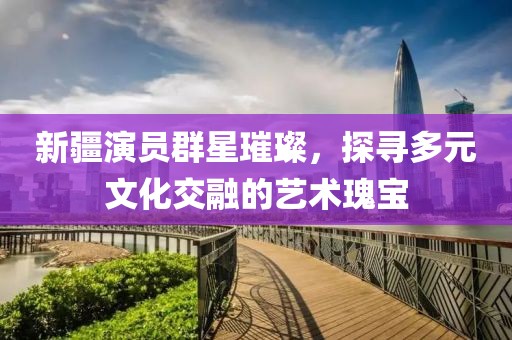 新疆演员群星璀璨，探寻多元文化交融的艺术瑰宝