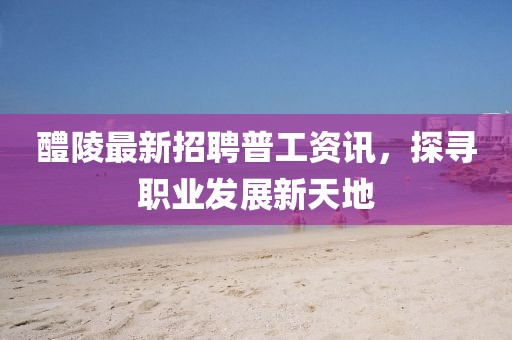 醴陵最新招聘普工资讯，探寻职业发展新天地