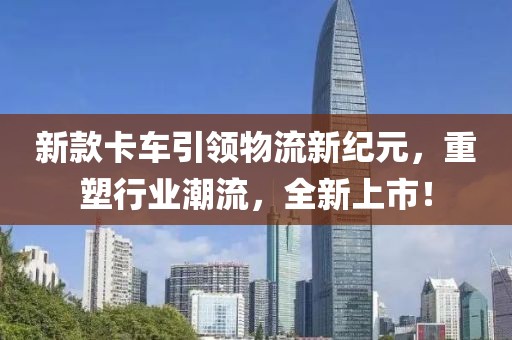 新款卡车引领物流新纪元，重塑行业潮流，全新上市！