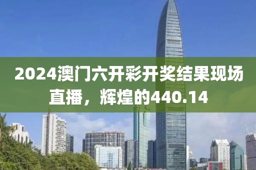 2024澳门六开彩开奖结果现场直播，辉煌的440.14