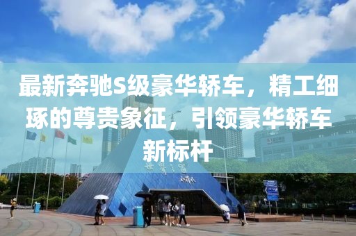 最新奔驰S级豪华轿车，精工细琢的尊贵象征，引领豪华轿车新标杆