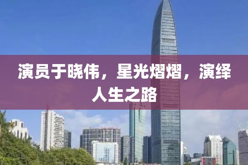 演员于晓伟，星光熠熠，演绎人生之路